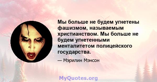 Мы больше не будем угнетены фашизмом, называемым христианством. Мы больше не будем угнетенными менталитетом полицейского государства.