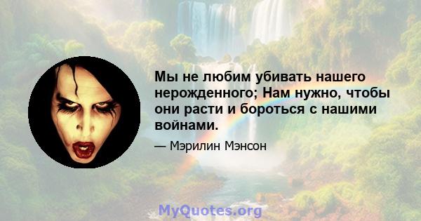 Мы не любим убивать нашего нерожденного; Нам нужно, чтобы они расти и бороться с нашими войнами.