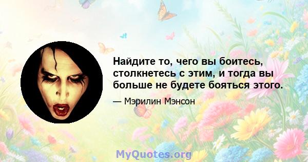 Найдите то, чего вы боитесь, столкнетесь с этим, и тогда вы больше не будете бояться этого.