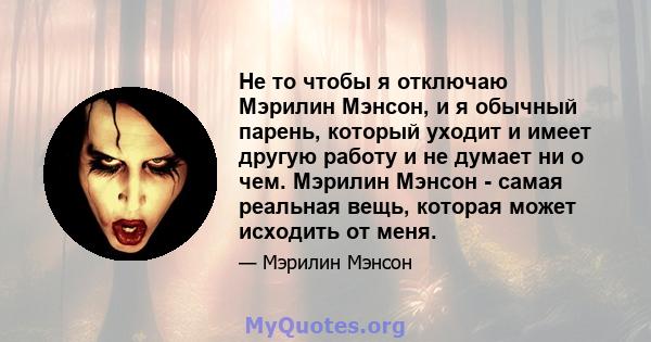 Не то чтобы я отключаю Мэрилин Мэнсон, и я обычный парень, который уходит и имеет другую работу и не думает ни о чем. Мэрилин Мэнсон - самая реальная вещь, которая может исходить от меня.