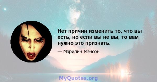 Нет причин изменить то, что вы есть, но если вы не вы, то вам нужно это признать.