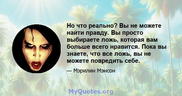 Но что реально? Вы не можете найти правду. Вы просто выбираете ложь, которая вам больше всего нравится. Пока вы знаете, что все ложь, вы не можете повредить себе.