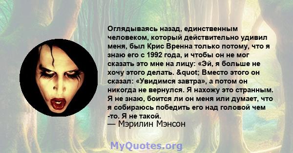 Оглядываясь назад, единственным человеком, который действительно удивил меня, был Крис Вренна только потому, что я знаю его с 1992 года, и чтобы он не мог сказать это мне на лицу: «Эй, я больше не хочу этого делать.