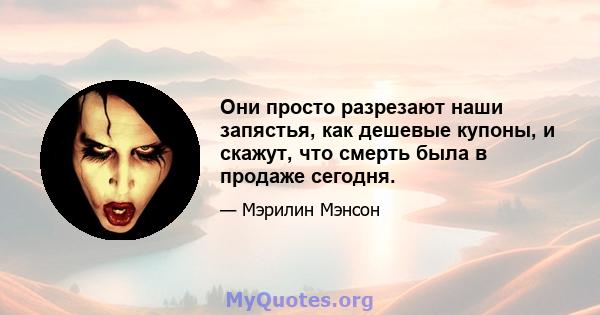 Они просто разрезают наши запястья, как дешевые купоны, и скажут, что смерть была в продаже сегодня.