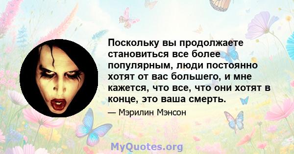 Поскольку вы продолжаете становиться все более популярным, люди постоянно хотят от вас большего, и мне кажется, что все, что они хотят в конце, это ваша смерть.