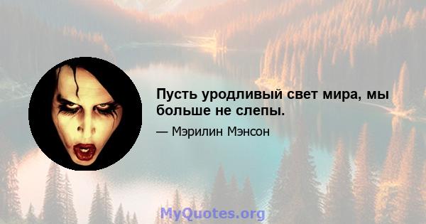 Пусть уродливый свет мира, мы больше не слепы.