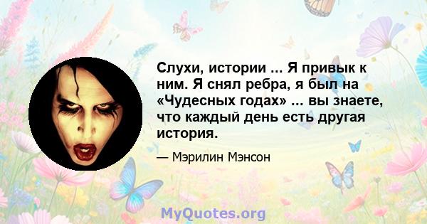 Слухи, истории ... Я привык к ним. Я снял ребра, я был на «Чудесных годах» ... вы знаете, что каждый день есть другая история.