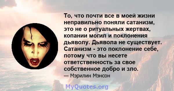 То, что почти все в моей жизни неправильно поняли сатанизм, это не о ритуальных жертвах, копании могил и поклонения дьяволу. Дьявола не существует. Сатанизм - это поклонение себе, потому что вы несете ответственность за 