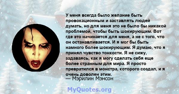 У меня всегда было желание быть провокационным и заставлять людей думать, но для меня это не было бы никакой проблемой, чтобы быть шокирующим. Вот где это начинается для меня, а не с того, что он останавливается. И я