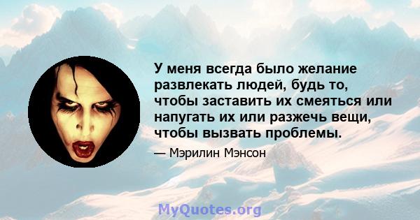 У меня всегда было желание развлекать людей, будь то, чтобы заставить их смеяться или напугать их или разжечь вещи, чтобы вызвать проблемы.