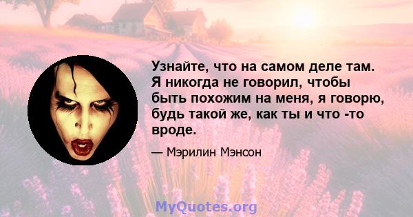 Узнайте, что на самом деле там. Я никогда не говорил, чтобы быть похожим на меня, я говорю, будь такой же, как ты и что -то вроде.