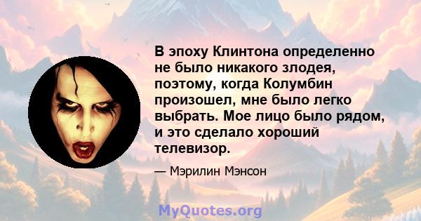 В эпоху Клинтона определенно не было никакого злодея, поэтому, когда Колумбин произошел, мне было легко выбрать. Мое лицо было рядом, и это сделало хороший телевизор.