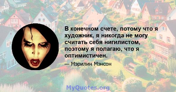 В конечном счете, потому что я художник, я никогда не могу считать себя нигилистом, поэтому я полагаю, что я оптимистичен.