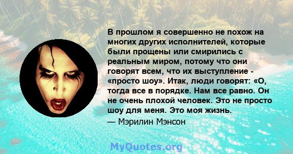 В прошлом я совершенно не похож на многих других исполнителей, которые были прощены или смирились с реальным миром, потому что они говорят всем, что их выступление - «просто шоу». Итак, люди говорят: «О, тогда все в