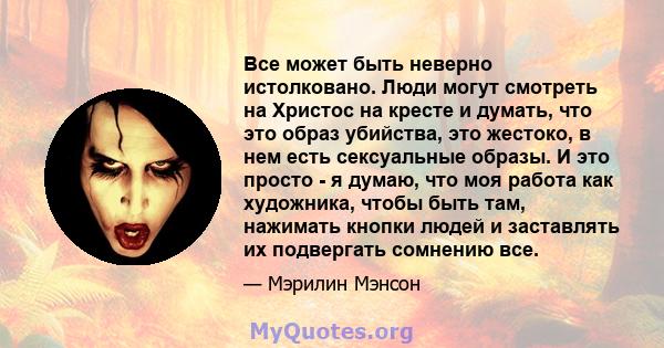 Все может быть неверно истолковано. Люди могут смотреть на Христос на кресте и думать, что это образ убийства, это жестоко, в нем есть сексуальные образы. И это просто - я думаю, что моя работа как художника, чтобы быть 