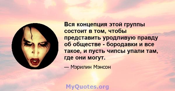 Вся концепция этой группы состоит в том, чтобы представить уродливую правду об обществе - бородавки и все такое, и пусть чипсы упали там, где они могут.