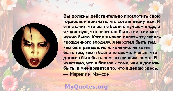 Вы должны действительно проглотить свою гордость и признать, что хотите вернуться. И это значит, что вы не были в лучшем виде, и я чувствую, что перестал быть тем, кем мне нужно было. Когда я начал делать эту запись