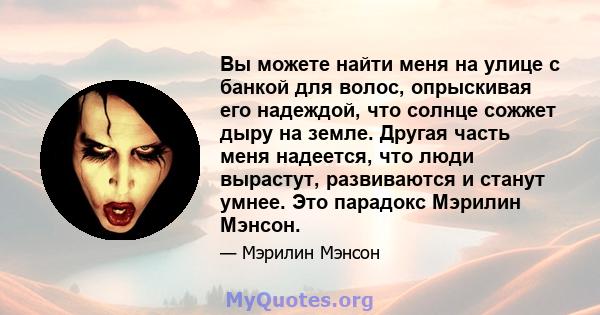 Вы можете найти меня на улице с банкой для волос, опрыскивая его надеждой, что солнце сожжет дыру на земле. Другая часть меня надеется, что люди вырастут, развиваются и станут умнее. Это парадокс Мэрилин Мэнсон.