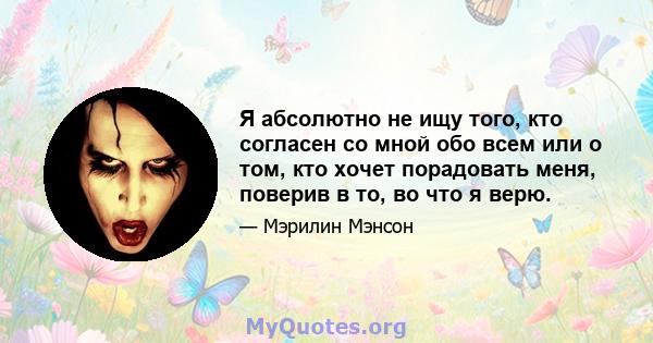 Я абсолютно не ищу того, кто согласен со мной обо всем или о том, кто хочет порадовать меня, поверив в то, во что я верю.