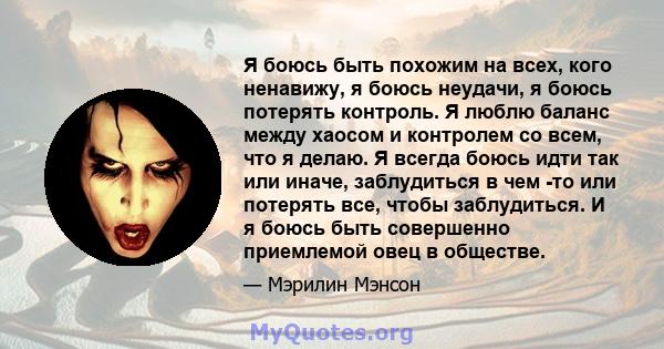 Я боюсь быть похожим на всех, кого ненавижу, я боюсь неудачи, я боюсь потерять контроль. Я люблю баланс между хаосом и контролем со всем, что я делаю. Я всегда боюсь идти так или иначе, заблудиться в чем -то или