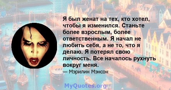 Я был женат на тех, кто хотел, чтобы я изменился. Станьте более взрослым, более ответственным. Я начал не любить себя, а не то, что я делаю. Я потерял свою личность. Все началось рухнуть вокруг меня.