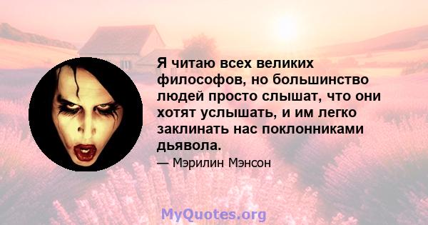 Я читаю всех великих философов, но большинство людей просто слышат, что они хотят услышать, и им легко заклинать нас поклонниками дьявола.