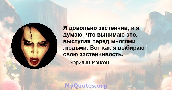 Я довольно застенчив, и я думаю, что вынимаю это, выступая перед многими людьми. Вот как я выбираю свою застенчивость.