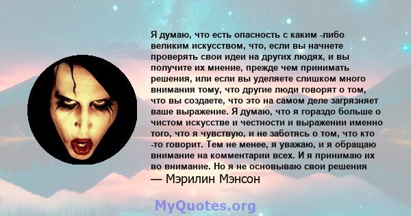 Я думаю, что есть опасность с каким -либо великим искусством, что, если вы начнете проверять свои идеи на других людях, и вы получите их мнение, прежде чем принимать решения, или если вы уделяете слишком много внимания