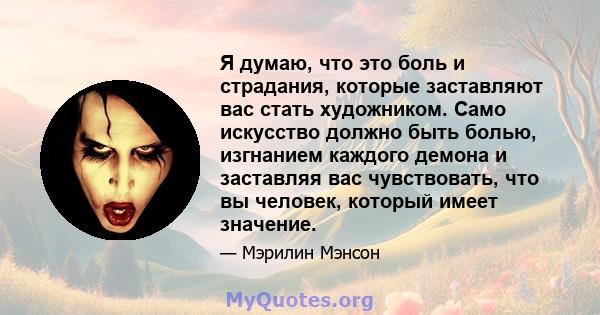 Я думаю, что это боль и страдания, которые заставляют вас стать художником. Само искусство должно быть болью, изгнанием каждого демона и заставляя вас чувствовать, что вы человек, который имеет значение.