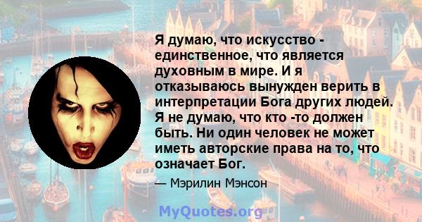 Я думаю, что искусство - единственное, что является духовным в мире. И я отказываюсь вынужден верить в интерпретации Бога других людей. Я не думаю, что кто -то должен быть. Ни один человек не может иметь авторские права 