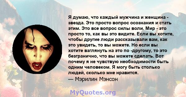 Я думаю, что каждый мужчина и женщина - звезда. Это просто вопрос осознания и стать этим. Это все вопрос силы воли. Мир - это просто то, как вы это видите. Если вы хотите, чтобы другие люди рассказывали вам, как это