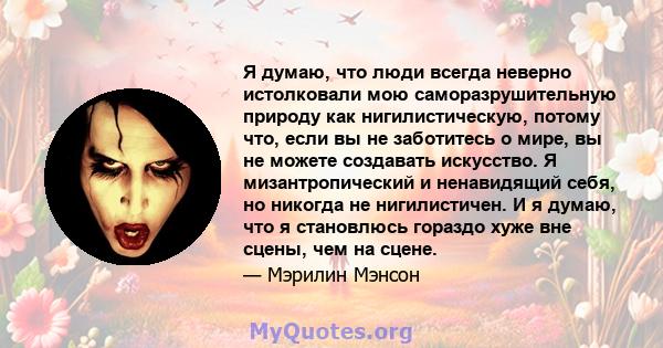 Я думаю, что люди всегда неверно истолковали мою саморазрушительную природу как нигилистическую, потому что, если вы не заботитесь о мире, вы не можете создавать искусство. Я мизантропический и ненавидящий себя, но