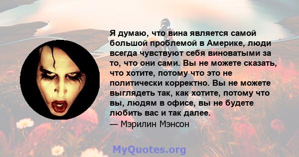 Я думаю, что вина является самой большой проблемой в Америке, люди всегда чувствуют себя виноватыми за то, что они сами. Вы не можете сказать, что хотите, потому что это не политически корректно. Вы не можете выглядеть