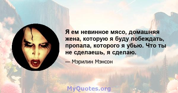 Я ем невинное мясо, домашняя жена, которую я буду побеждать, пропала, которого я убью. Что ты не сделаешь, я сделаю.