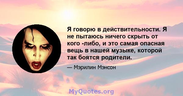 Я говорю в действительности. Я не пытаюсь ничего скрыть от кого -либо, и это самая опасная вещь в нашей музыке, которой так боятся родители.