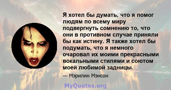 Я хотел бы думать, что я помог людям по всему миру подвергнуть сомнению то, что они в противном случае приняли бы как истину. Я также хотел бы подумать, что я немного очаровал их моими прекрасными вокальными стилями и