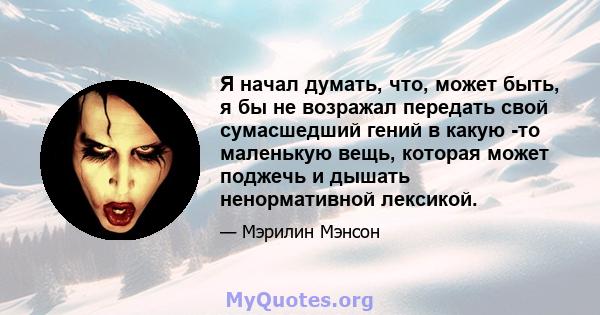 Я начал думать, что, может быть, я бы не возражал передать свой сумасшедший гений в какую -то маленькую вещь, которая может поджечь и дышать ненормативной лексикой.