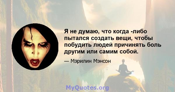 Я не думаю, что когда -либо пытался создать вещи, чтобы побудить людей причинять боль другим или самим собой.