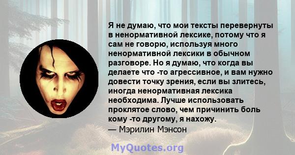 Я не думаю, что мои тексты перевернуты в ненормативной лексике, потому что я сам не говорю, используя много ненормативной лексики в обычном разговоре. Но я думаю, что когда вы делаете что -то агрессивное, и вам нужно