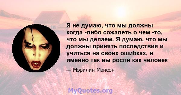 Я не думаю, что мы должны когда -либо сожалеть о чем -то, что мы делаем. Я думаю, что мы должны принять последствия и учиться на своих ошибках, и именно так вы росли как человек