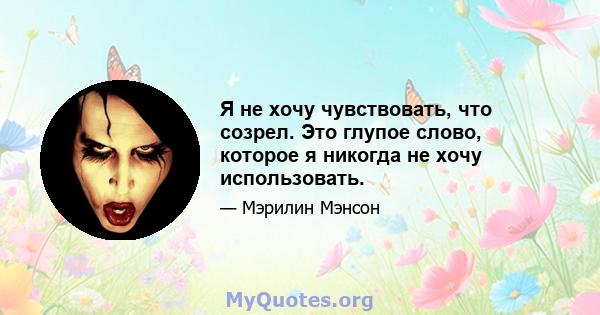 Я не хочу чувствовать, что созрел. Это глупое слово, которое я никогда не хочу использовать.