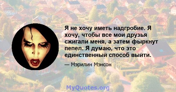 Я не хочу иметь надгробие. Я хочу, чтобы все мои друзья сжигали меня, а затем фыркнут пепел. Я думаю, что это единственный способ выйти.