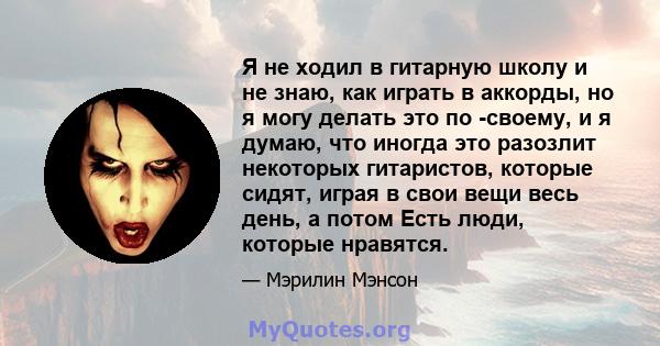 Я не ходил в гитарную школу и не знаю, как играть в аккорды, но я могу делать это по -своему, и я думаю, что иногда это разозлит некоторых гитаристов, которые сидят, играя в свои вещи весь день, а потом Есть люди,