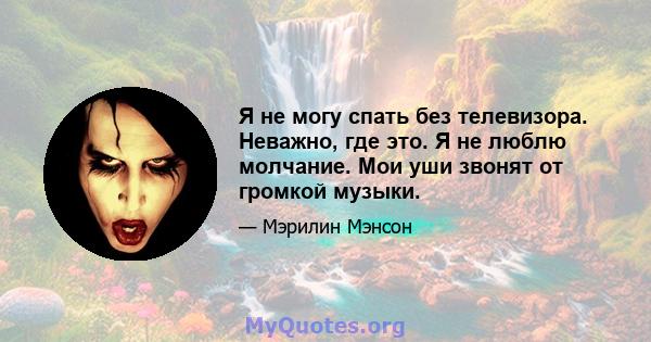 Я не могу спать без телевизора. Неважно, где это. Я не люблю молчание. Мои уши звонят от громкой музыки.