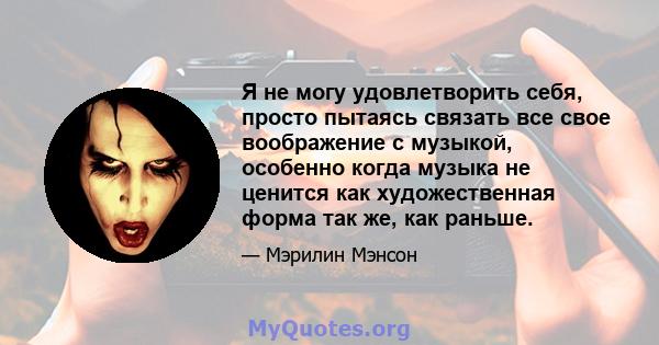 Я не могу удовлетворить себя, просто пытаясь связать все свое воображение с музыкой, особенно когда музыка не ценится как художественная форма так же, как раньше.