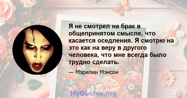 Я не смотрел на брак в общепринятом смысле, что касается оседления. Я смотрю на это как на веру в другого человека, что мне всегда было трудно сделать.