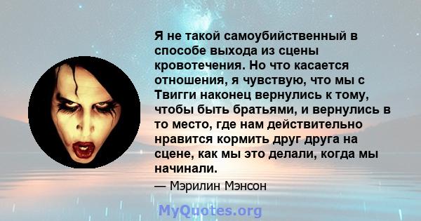 Я не такой самоубийственный в способе выхода из сцены кровотечения. Но что касается отношения, я чувствую, что мы с Твигги наконец вернулись к тому, чтобы быть братьями, и вернулись в то место, где нам действительно