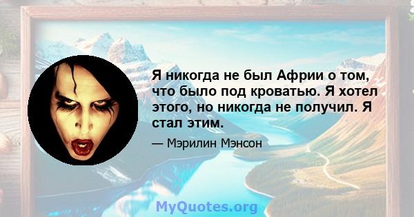 Я никогда не был Африи о том, что было под кроватью. Я хотел этого, но никогда не получил. Я стал этим.