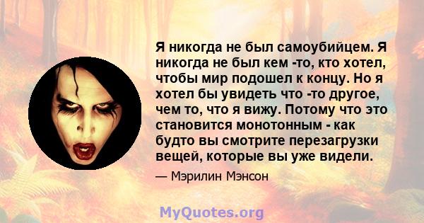 Я никогда не был самоубийцем. Я никогда не был кем -то, кто хотел, чтобы мир подошел к концу. Но я хотел бы увидеть что -то другое, чем то, что я вижу. Потому что это становится монотонным - как будто вы смотрите