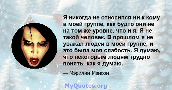 Я никогда не относился ни к кому в моей группе, как будто они не на том же уровне, что и я. Я не такой человек. В прошлом я не уважал людей в моей группе, и это была моя слабость. Я думаю, что некоторым людям трудно